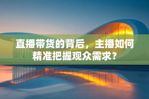 直播带货的背后，主播如何精准把握观众需求？