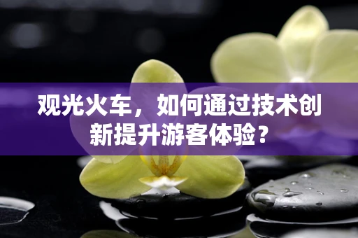 观光火车，如何通过技术创新提升游客体验？