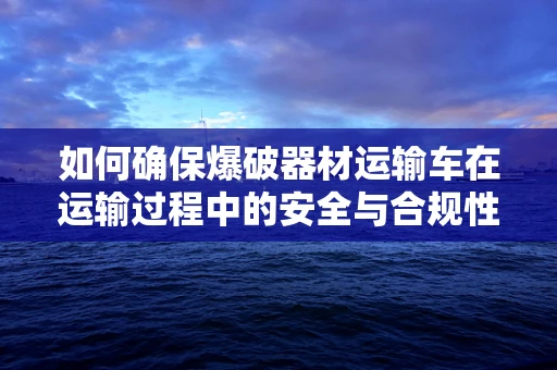 如何确保爆破器材运输车在运输过程中的安全与合规性？