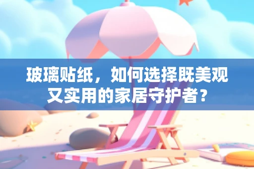 玻璃贴纸，如何选择既美观又实用的家居守护者？