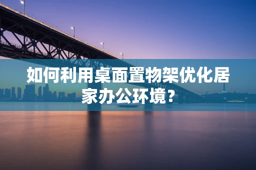 如何利用桌面置物架优化居家办公环境？
