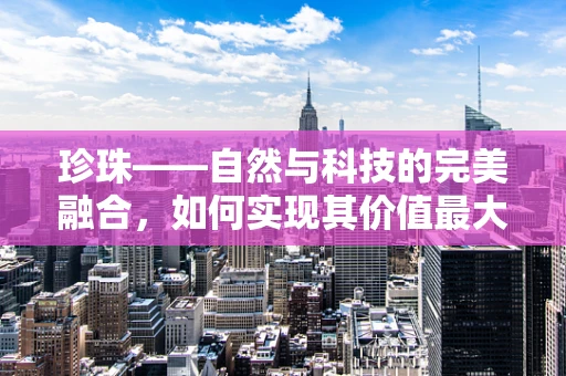 珍珠——自然与科技的完美融合，如何实现其价值最大化？