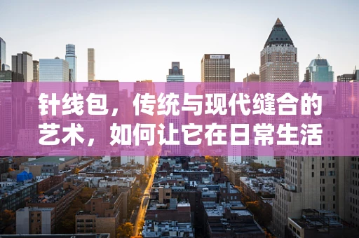 针线包，传统与现代缝合的艺术，如何让它在日常生活中焕发新生？