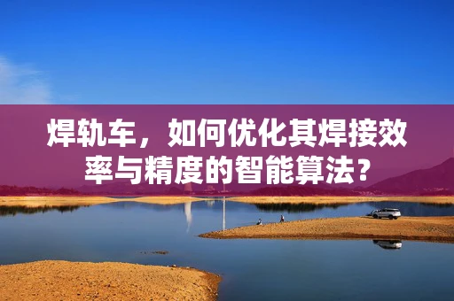 焊轨车，如何优化其焊接效率与精度的智能算法？