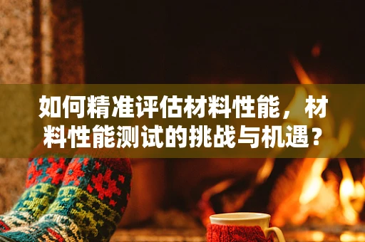 如何精准评估材料性能，材料性能测试的挑战与机遇？