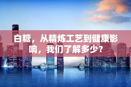 白糖，从精炼工艺到健康影响，我们了解多少？