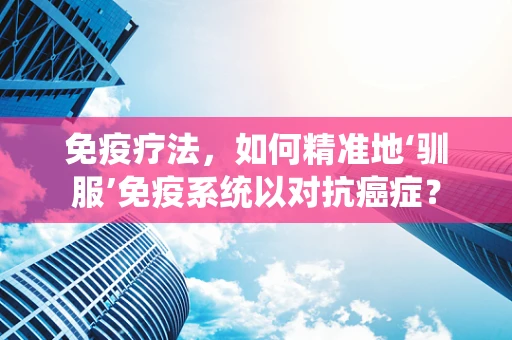 免疫疗法，如何精准地‘驯服’免疫系统以对抗癌症？
