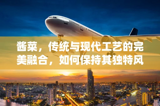 酱菜，传统与现代工艺的完美融合，如何保持其独特风味与食品安全？