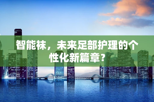 智能袜，未来足部护理的个性化新篇章？