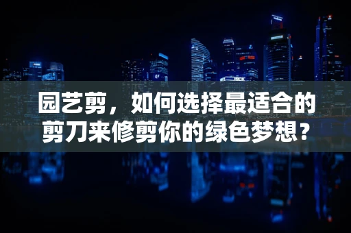 园艺剪，如何选择最适合的剪刀来修剪你的绿色梦想？