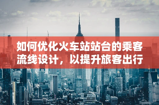 如何优化火车站站台的乘客流线设计，以提升旅客出行体验？