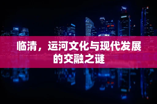 临清，运河文化与现代发展的交融之谜