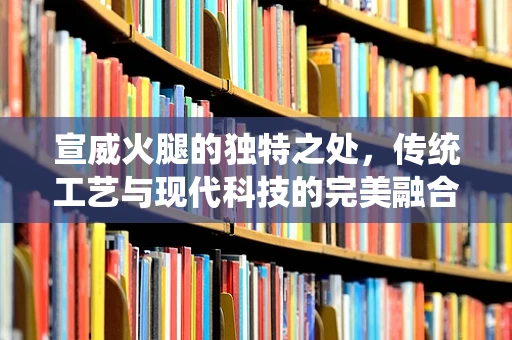 宣威火腿的独特之处，传统工艺与现代科技的完美融合