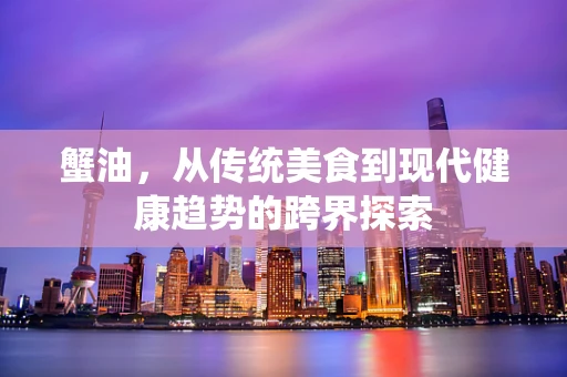 蟹油，从传统美食到现代健康趋势的跨界探索