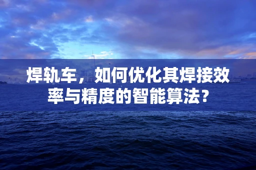 焊轨车，如何优化其焊接效率与精度的智能算法？