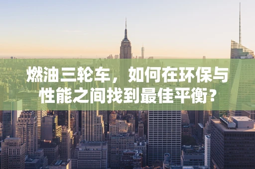 燃油三轮车，如何在环保与性能之间找到最佳平衡？