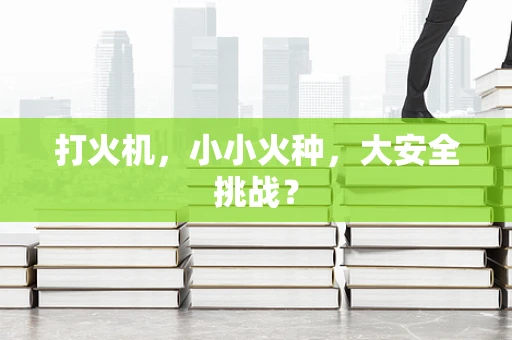 打火机，小小火种，大安全挑战？