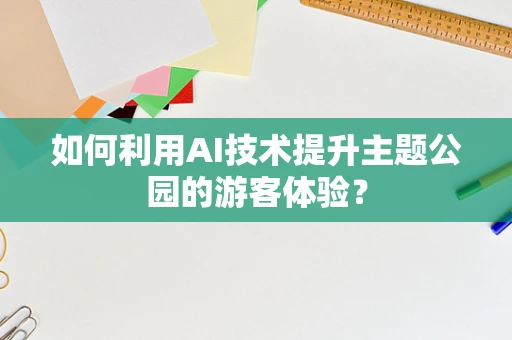 如何利用AI技术提升主题公园的游客体验？