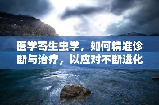 医学寄生虫学，如何精准诊断与治疗，以应对不断进化的寄生虫威胁？
