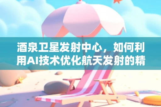酒泉卫星发射中心，如何利用AI技术优化航天发射的精准度？