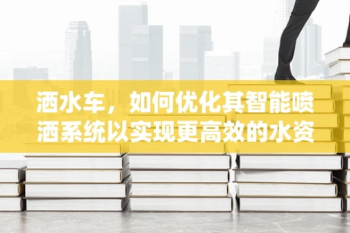 洒水车，如何优化其智能喷洒系统以实现更高效的水资源管理？