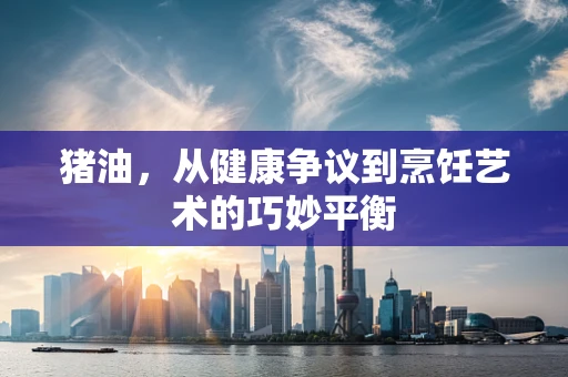 猪油，从健康争议到烹饪艺术的巧妙平衡