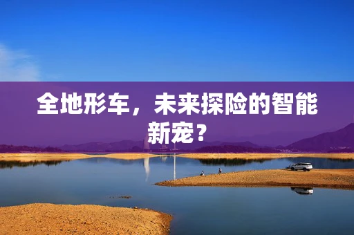 全地形车，未来探险的智能新宠？