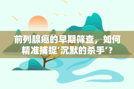 前列腺癌的早期筛查，如何精准捕捉‘沉默的杀手’？