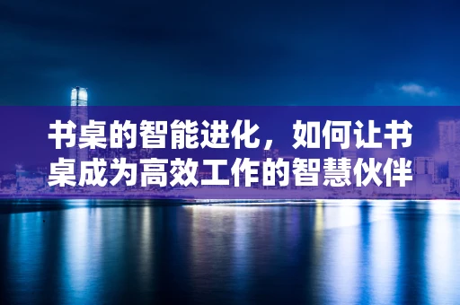 书桌的智能进化，如何让书桌成为高效工作的智慧伙伴？
