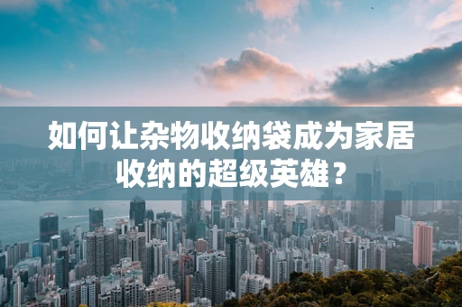如何让杂物收纳袋成为家居收纳的超级英雄？