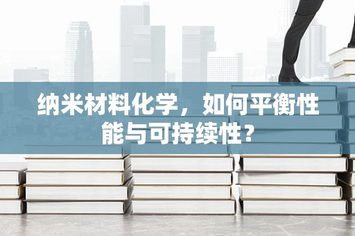 纳米材料化学，如何平衡性能与可持续性？