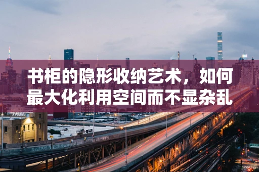 书柜的隐形收纳艺术，如何最大化利用空间而不显杂乱？