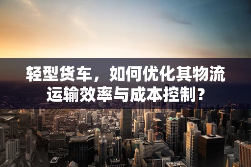 轻型货车，如何优化其物流运输效率与成本控制？
