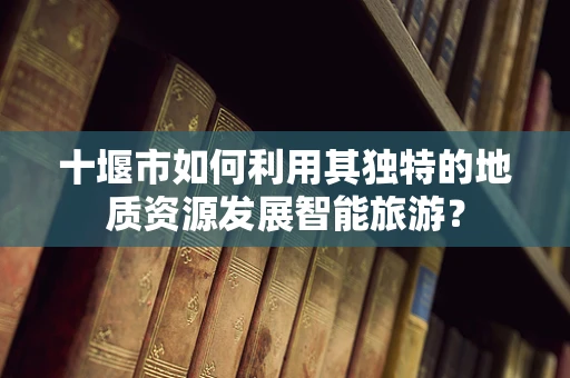 十堰市如何利用其独特的地质资源发展智能旅游？