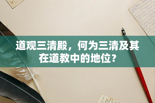 道观三清殿，何为三清及其在道教中的地位？
