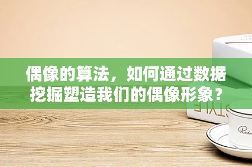 偶像的算法，如何通过数据挖掘塑造我们的偶像形象？