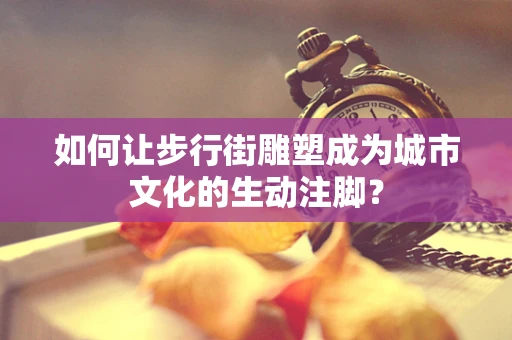 如何让步行街雕塑成为城市文化的生动注脚？