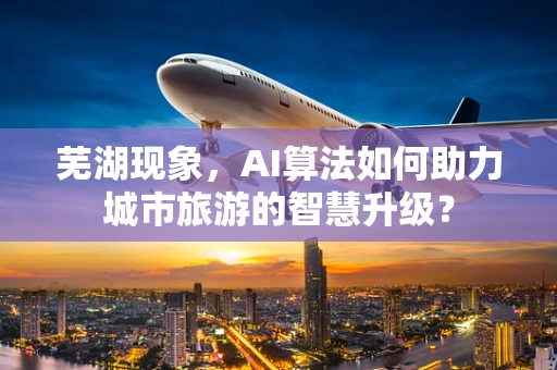 芜湖现象，AI算法如何助力城市旅游的智慧升级？