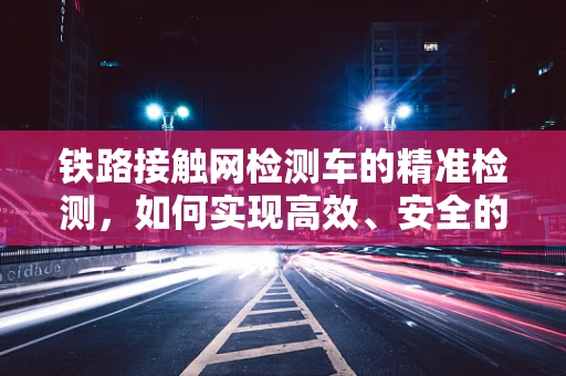 铁路接触网检测车的精准检测，如何实现高效、安全的检测？