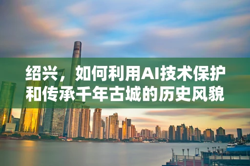绍兴，如何利用AI技术保护和传承千年古城的历史风貌？