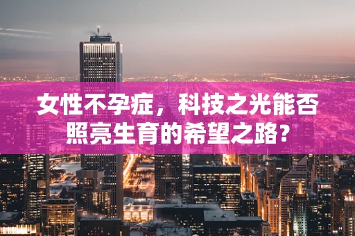 女性不孕症，科技之光能否照亮生育的希望之路？