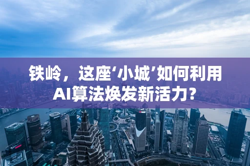 铁岭，这座‘小城’如何利用AI算法焕发新活力？