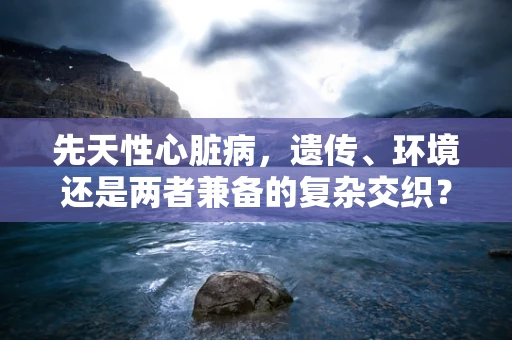 先天性心脏病，遗传、环境还是两者兼备的复杂交织？