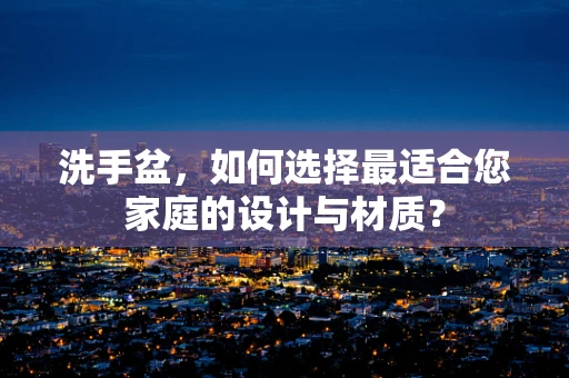 洗手盆，如何选择最适合您家庭的设计与材质？