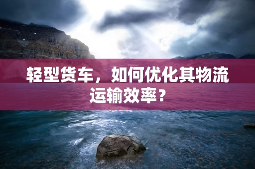 轻型货车，如何优化其物流运输效率？