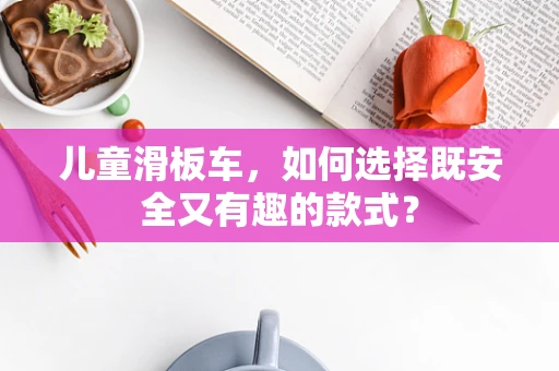 儿童滑板车，如何选择既安全又有趣的款式？