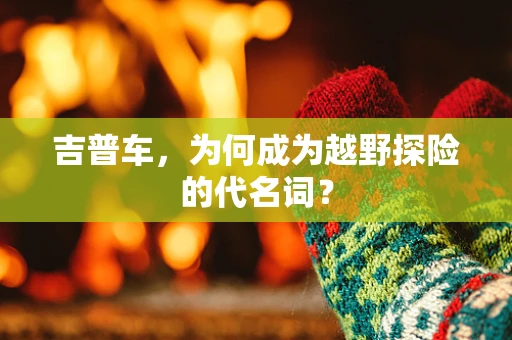 吉普车，为何成为越野探险的代名词？