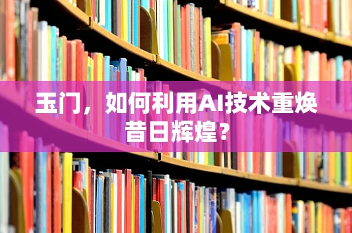玉门，如何利用AI技术重焕昔日辉煌？