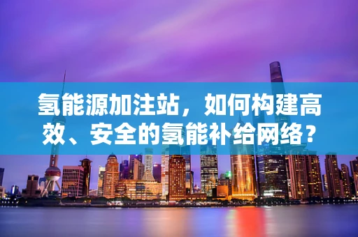 氢能源加注站，如何构建高效、安全的氢能补给网络？