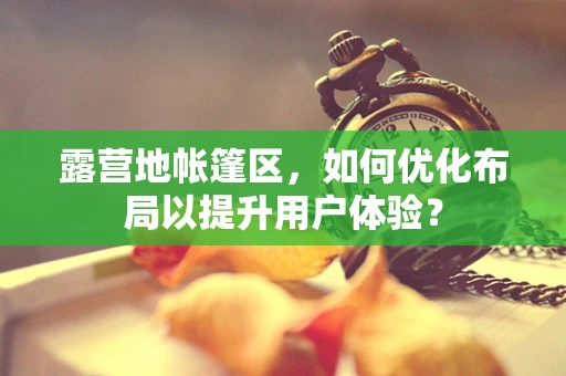 露营地帐篷区，如何优化布局以提升用户体验？